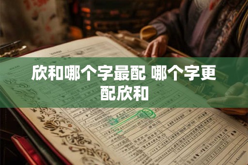 欣和哪个字最配 哪个字更配欣和 欣和哪个字最配 哪个字更配欣和