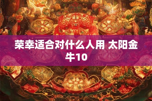 荣幸适合对什么人用 太阳金牛10 荣幸适合对什么人用 太阳金牛10