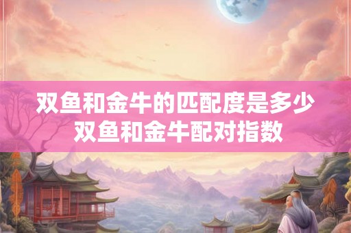 双鱼和金牛的匹配度是多少 双鱼和金牛配对指数 双鱼和金牛的匹配度是多少 双鱼和金牛配对指数