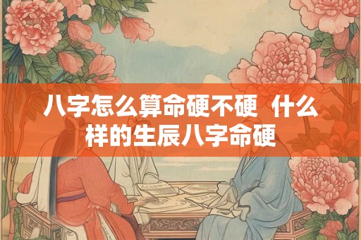 八字怎么算命硬不硬 什么样的生辰八字命硬 八字怎么算命硬不硬 什么样的生辰八字命硬