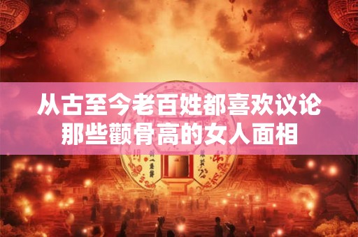 从古至今老百姓都喜欢议论那些颧骨高的女人面相 从古至今老百姓都喜欢议论那些颧骨高的女人面相