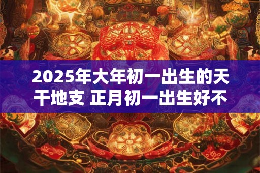 2025年大年初一出生的天干地支 正月初一出生好不 2025年大年初一出生的天干地支 正月初一出生好不
