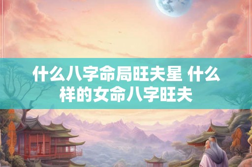 什么八字命局旺夫星 什么样的女命八字旺夫 什么八字命局旺夫星 什么样的女命八字旺夫