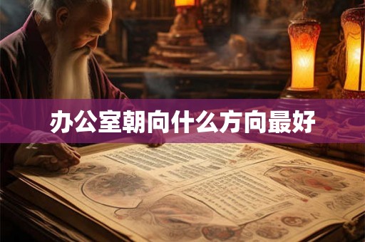 办公室朝向什么方向最好 办公室朝向什么方向最好