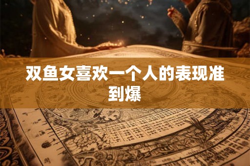 双鱼女喜欢一个人的表现准到爆 双鱼女喜欢一个人的表现准到爆