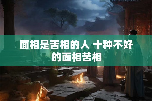 面相是苦相的人 十种不好的面相苦相 面相是苦相的人 十种不好的面相苦相