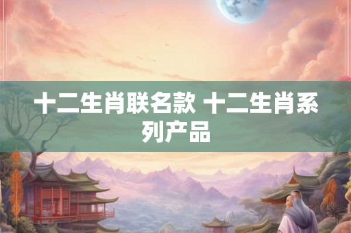 十二生肖联名款 十二生肖系列产品 十二生肖联名款 十二生肖系列产品