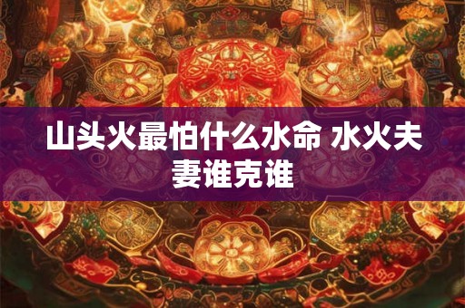 山头火最怕什么水命 水火夫妻谁克谁 山头火最怕什么水命 水火夫妻谁克谁
