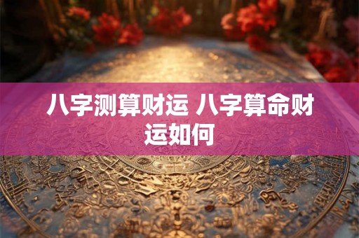 八字测算财运 八字算命财运如何 八字测算财运 八字算命财运如何