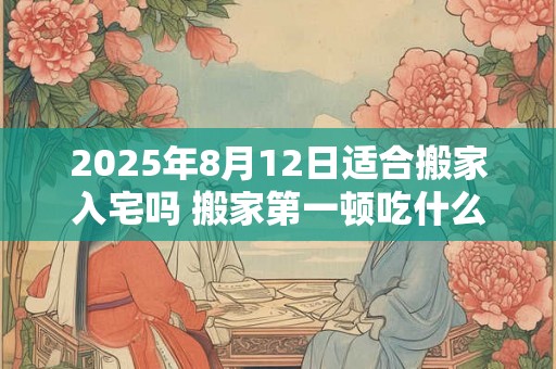 2025年8月12日适合搬家入宅吗 搬家第一顿吃什么