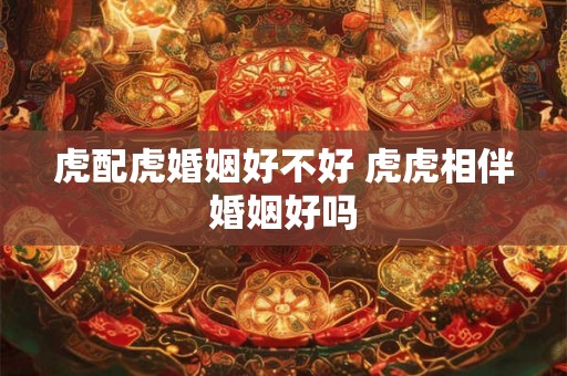 虎配虎婚姻好不好 虎虎相伴婚姻好吗