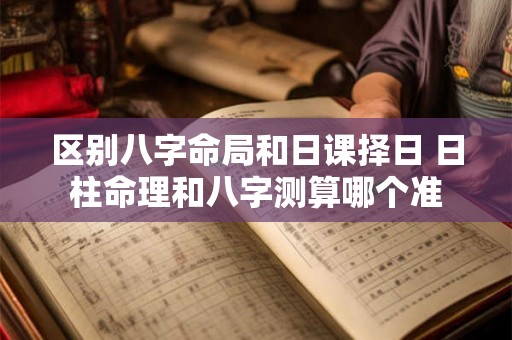 区别八字命局和日课择日 日柱命理和八字测算哪个准 区别八字命局和日课择日 日柱命理和八字测算哪个准