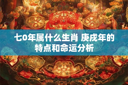 七0年属什么生肖 庚戌年的特点和命运分析 七0年属什么生肖 庚戌年的特点和命运分析