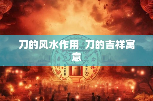 刀的风水作用 刀的吉祥寓意 刀的风水作用 刀的吉祥寓意