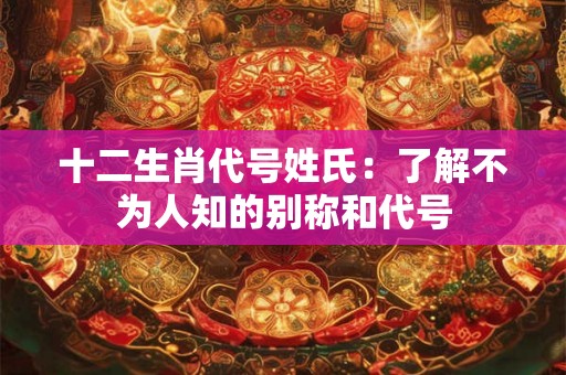 十二生肖代号姓氏:了解不为人知的别称和代号 十二生肖代号姓氏:了解不为人知的别称和代号
