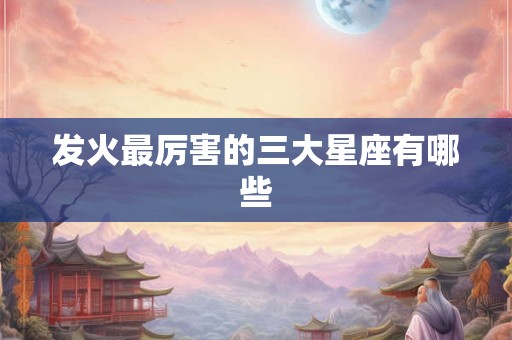 发火最厉害的三大星座有哪些 发火最厉害的三大星座有哪些