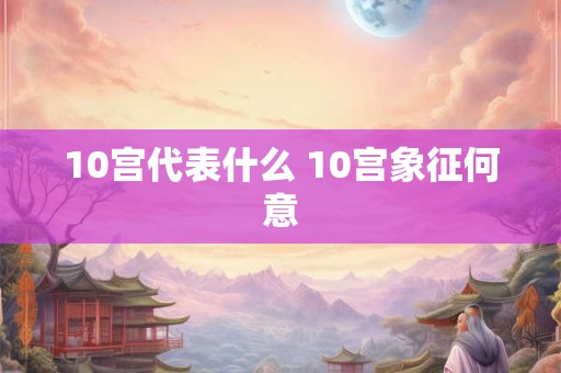 10宫代表什么 10宫象征何意 10宫代表什么 10宫象征何意
