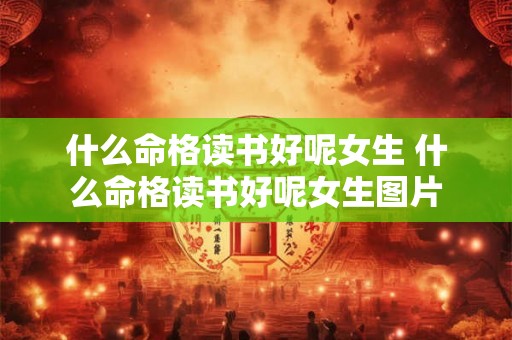 什么命格读书好呢女生 什么命格读书好呢女生图片 什么命格读书好呢女生 什么命格读书好呢女生图片