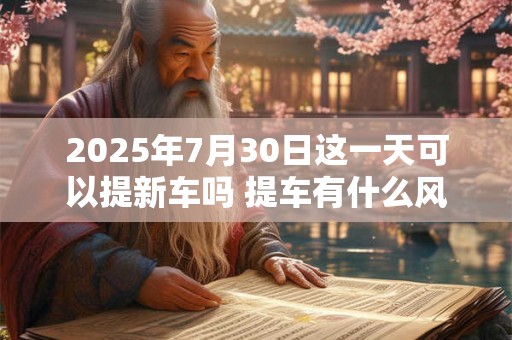 2025年7月30日这一天可以提新车吗 提车有什么风俗