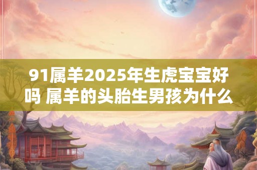 91属羊2025年生虎宝宝好吗 属羊的头胎生男孩为什么不好 91属羊2025年生虎宝宝好吗 属羊的头胎生男孩为什么不好