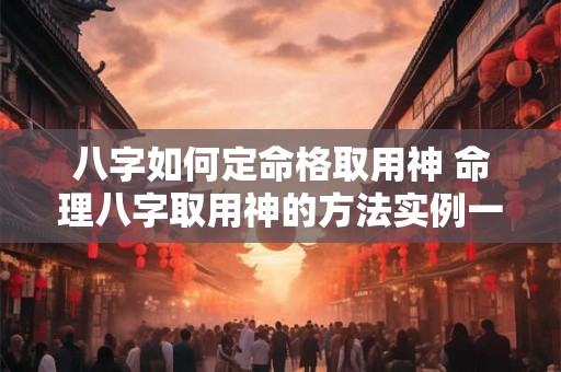 八字如何定命格取用神 命理八字取用神的方法实例一