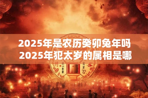 2025年是农历癸卯兔年吗 2025年犯太岁的属相是哪几个 2025年是农历癸卯兔年吗 2025年犯太岁的属相是哪几个