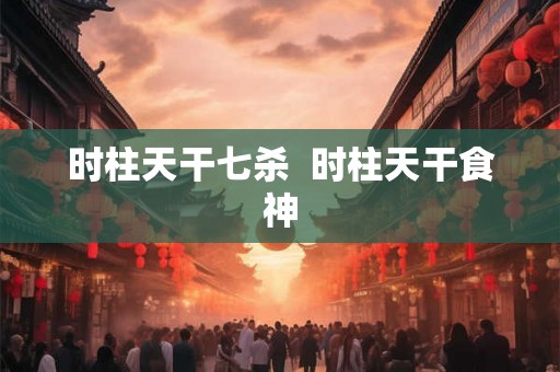 时柱天干七杀 时柱天干食神 时柱天干七杀 时柱天干食神