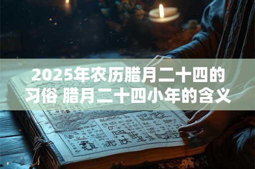 2025年农历腊月二十四的习俗 腊月二十四小年的含义 2025年农历腊月二十四的习俗 腊月二十四小年的含义