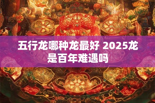 五行龙哪种龙最好 2025龙是百年难遇吗 五行龙哪种龙最好 2025龙是百年难遇吗