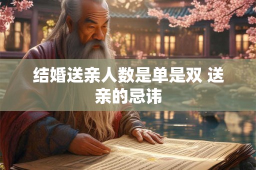 结婚送亲人数是单是双 送亲的忌讳 结婚送亲人数是单是双 送亲的忌讳