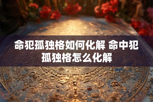 命犯孤独格如何化解 命中犯孤独格怎么化解 命犯孤独格如何化解 命中犯孤独格怎么化解