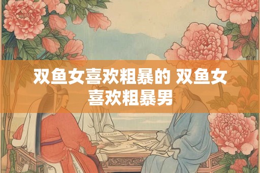 双鱼女喜欢粗暴的 双鱼女喜欢粗暴男 双鱼女喜欢粗暴的 双鱼女喜欢粗暴男