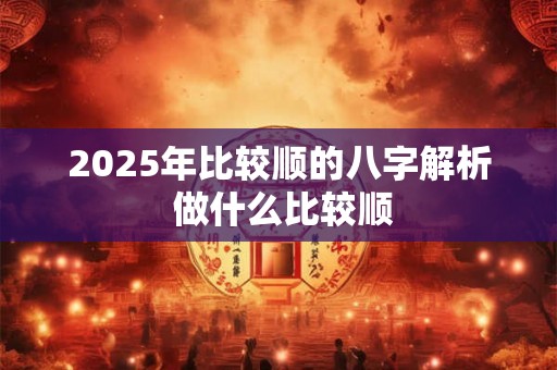 2025年比较顺的八字解析 做什么比较顺 2025年比较顺的八字解析 做什么比较顺