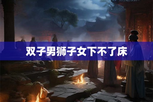 双子男狮子女下不了床 双子男狮子女下不了床