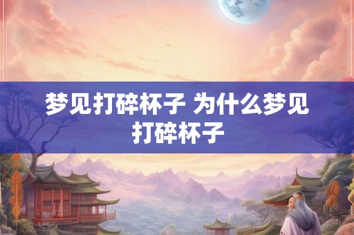 梦见打碎杯子 为什么梦见打碎杯子 梦见打碎杯子 为什么梦见打碎杯子