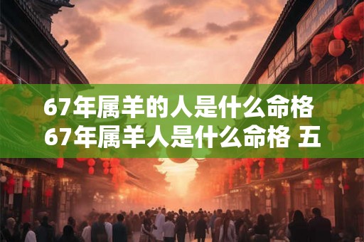 67年属羊的人是什么命格 67年属羊人是什么命格 五行属什么 67年属羊的人是什么命格 67年属羊人是什么命格 五行属什么