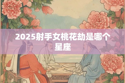 2025射手女桃花劫是哪个星座 2025射手女桃花劫是哪个星座