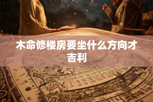 木命修楼房要坐什么方向才吉利 木命修楼房要坐什么方向才吉利
