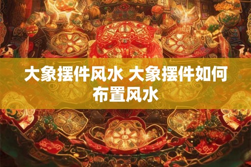 大象摆件风水 大象摆件如何布置风水