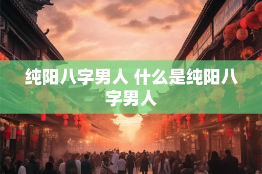 纯阳八字男人 什么是纯阳八字男人 纯阳八字男人 什么是纯阳八字男人