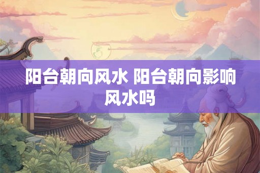 阳台朝向风水 阳台朝向影响风水吗 阳台朝向风水 阳台朝向影响风水吗
