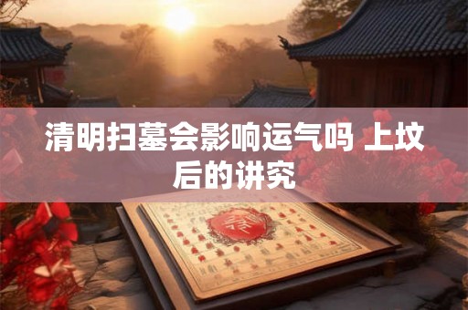 清明扫墓会影响运气吗 上坟后的讲究 清明扫墓会影响运气吗 上坟后的讲究