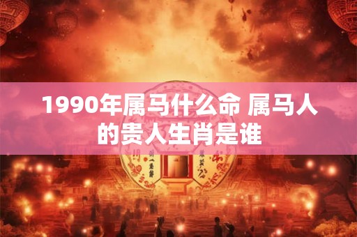 1990年属马什么命 属马人的贵人生肖是谁 1990年属马什么命 属马人的贵人生肖是谁