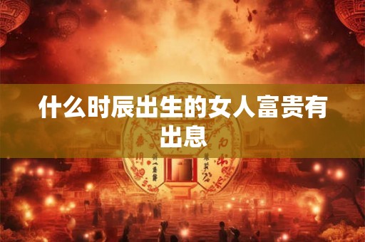 什么时辰出生的女人富贵有出息