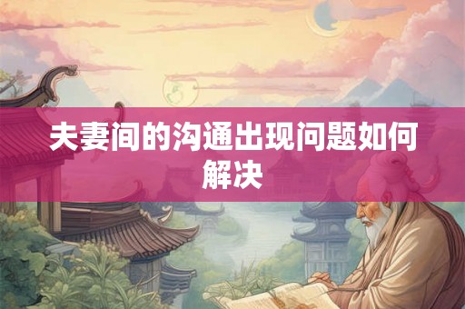 夫妻间的沟通出现问题如何解决 夫妻间的沟通出现问题如何解决