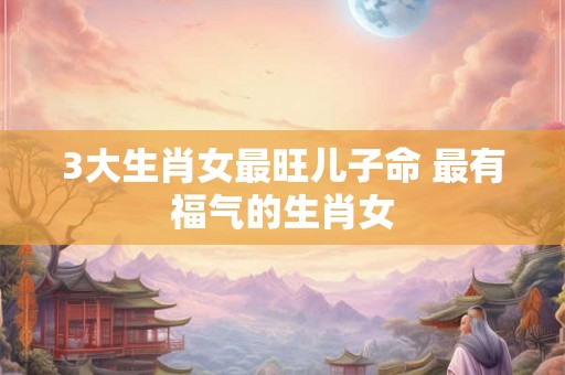 3大生肖女最旺儿子命 最有福气的生肖女 3大生肖女最旺儿子命 最有福气的生肖女