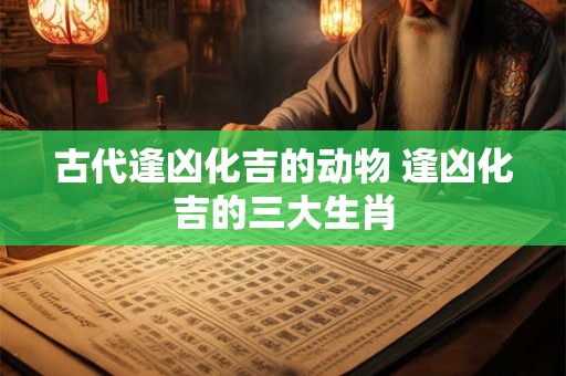 古代逢凶化吉的动物 逢凶化吉的三大生肖 古代逢凶化吉的动物 逢凶化吉的三大生肖