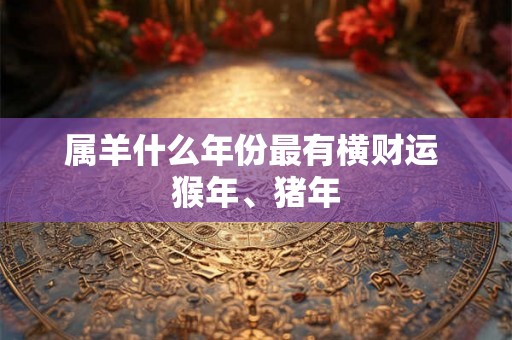 属羊什么年份最有横财运 猴年、猪年 属羊什么年份最有横财运 猴年、猪年