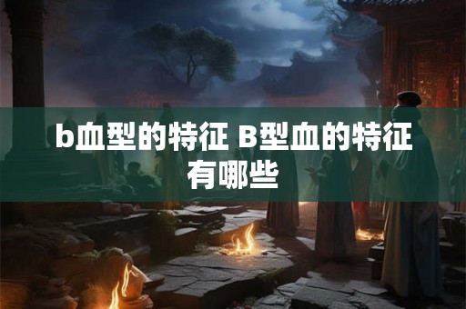 b血型的特征 B型血的特征有哪些 b血型的特征 B型血的特征有哪些