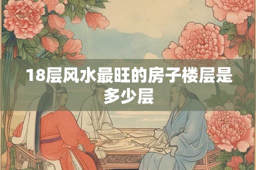 18层风水最旺的房子楼层是多少层 18层风水最旺的房子楼层是多少层